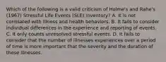 Which of the following is a valid criticism of Holme's and Rahe's (1967) Stressful Life Events (SLE) inventory? A. It is not correlated with illness and health behaviors. B. It fails to consider individual differences in the experience and reporting of events. C. It only counts unresolved stressful events. D. It fails to consider that the number of illnesses experiences over a period of time is more important that the severity and the duration of these illnesses.