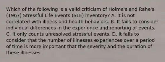 Which of the following is a valid criticism of Holme's and Rahe's (1967) Stressful Life Events (SLE) inventory? A. It is not correlated with illness and health behaviors. B. It fails to consider individual differences in the experience and reporting of events. C. It only counts unresolved stressful events. D. It fails to consider that the number of illnesses experiences over a period of time is more important that the severity and the duration of these illnesses.