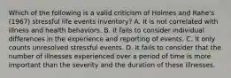 Which of the following is a valid criticism of Holmes and Rahe's (1967) stressful life events inventory? A. It is not correlated with illness and health behaviors. B. It fails to consider individual differences in the experience and reporting of events. C. It only counts unresolved stressful events. D. It fails to consider that the number of illnesses experienced over a period of time is more important than the severity and the duration of these illnesses.