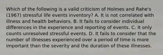 Which of the following is a valid criticism of Holmes and Rahe's (1967) stressful life events inventory? A. It is not correlated with illness and health behaviors. B. It fails to consider individual differences in the experience and reporting of events. C. It only counts unresolved stressful events. D. It fails to consider that the number of illnesses experienced over a period of time is more important than the severity and the duration of these illnesses.