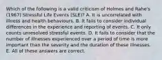 Which of the following is a valid criticism of Holmes and Rahe's (1967) Stressful Life Events (SLE)? A. It is uncorrelated with illness and health behaviours. B. It fails to consider individual differences in the experience and reporting of events. C. It only counts unresolved stressful events. D. It fails to consider that the number of illnesses experienced over a period of time is more important than the severity and the duration of these illnesses. E. All of these answers are correct.