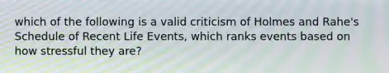 which of the following is a valid criticism of Holmes and Rahe's Schedule of Recent Life Events, which ranks events based on how stressful they are?