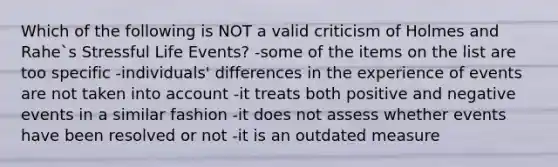 Which of the following is NOT a valid criticism of Holmes and Rahe`s Stressful Life Events? -some of the items on the list are too specific -individuals' differences in the experience of events are not taken into account -it treats both positive and negative events in a similar fashion -it does not assess whether events have been resolved or not -it is an outdated measure