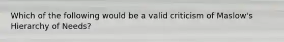 Which of the following would be a valid criticism of Maslow's Hierarchy of Needs?