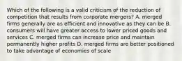 Which of the following is a valid criticism of the reduction of competition that results from corporate mergers? A. merged firms generally are as efficient and innovative as they can be B. consumers will have greater access to lower priced goods and services C. merged firms can increase price and maintain permanently higher profits D. merged firms are better positioned to take advantage of economies of scale