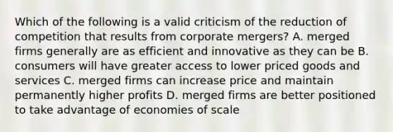 Which of the following is a valid criticism of the reduction of competition that results from corporate mergers? A. merged firms generally are as efficient and innovative as they can be B. consumers will have greater access to lower priced goods and services C. merged firms can increase price and maintain permanently higher profits D. merged firms are better positioned to take advantage of economies of scale