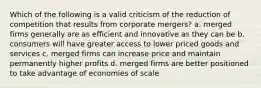 Which of the following is a valid criticism of the reduction of competition that results from corporate mergers? a. merged firms generally are as efficient and innovative as they can be b. consumers will have greater access to lower priced goods and services c. merged firms can increase price and maintain permanently higher profits d. merged firms are better positioned to take advantage of economies of scale