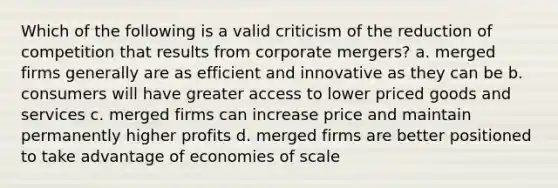 Which of the following is a valid criticism of the reduction of competition that results from corporate mergers? a. merged firms generally are as efficient and innovative as they can be b. consumers will have greater access to lower priced goods and services c. merged firms can increase price and maintain permanently higher profits d. merged firms are better positioned to take advantage of economies of scale