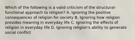 Which of the following is a valid criticism of the structural-functional approach to religion? A. Ignoring the positive consequences of religion for society B. Ignoring how religion provides meaning in everyday life C. Ignoring the effects of religion in everyday life D. Ignoring religion's ability to generate social conflict