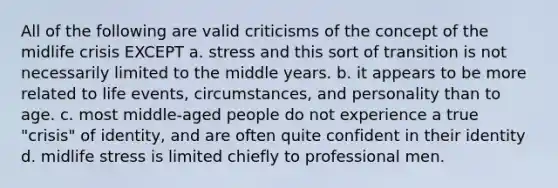 All of the following are valid criticisms of the concept of the midlife crisis EXCEPT a. stress and this sort of transition is not necessarily limited to the middle years. b. it appears to be more related to life events, circumstances, and personality than to age. c. most middle-aged people do not experience a true "crisis" of identity, and are often quite confident in their identity d. midlife stress is limited chiefly to professional men.