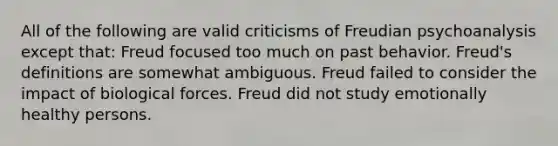 All of the following are valid criticisms of Freudian psychoanalysis except that: Freud focused too much on past behavior. Freud's definitions are somewhat ambiguous. Freud failed to consider the impact of biological forces. Freud did not study emotionally healthy persons.