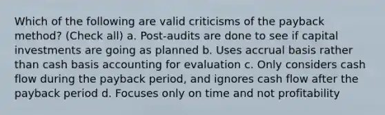 Which of the following are valid criticisms of the payback method? (Check all) a. Post-audits are done to see if capital investments are going as planned b. Uses accrual basis rather than cash basis accounting for evaluation c. Only considers cash flow during the payback period, and ignores cash flow after the payback period d. Focuses only on time and not profitability