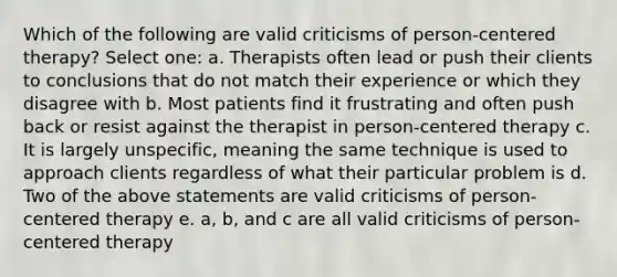 Which of the following are valid criticisms of person-centered therapy? Select one: a. Therapists often lead or push their clients to conclusions that do not match their experience or which they disagree with b. Most patients find it frustrating and often push back or resist against the therapist in person-centered therapy c. It is largely unspecific, meaning the same technique is used to approach clients regardless of what their particular problem is d. Two of the above statements are valid criticisms of person-centered therapy e. a, b, and c are all valid criticisms of person-centered therapy