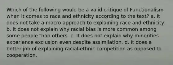 Which of the following would be a valid critique of Functionalism when it comes to race and ethnicity according to the text? a. It does not take a macro approach to explaining race and ethnicity. b. It does not explain why racial bias is more common among some people than others. c. It does not explain why minorities experience exclusion even despite assimilation. d. It does a better job of explaining racial-ethnic competition as opposed to cooperation.