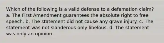 Which of the following is a valid defense to a defamation claim? a. The First Amendment guarantees the absolute right to free speech. b. The statement did not cause any grave injury. c. The statement was not slanderous only libelous. d. The statement was only an opinion.