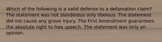 Which of the following is a valid defense to a defamation claim? The statement was not slanderous only libelous. The statement did not cause any grave injury. The First Amendment guarantees the absolute right to free speech. The statement was only an opinion.