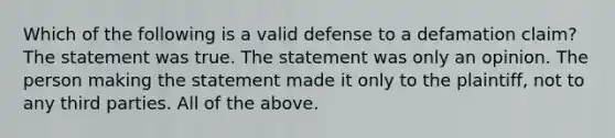 Which of the following is a valid defense to a defamation claim? The statement was true. The statement was only an opinion. The person making the statement made it only to the plaintiff, not to any third parties. All of the above.