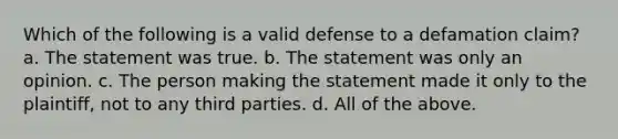 Which of the following is a valid defense to a defamation claim? a. The statement was true. b. The statement was only an opinion. c. The person making the statement made it only to the plaintiff, not to any third parties. d. All of the above.