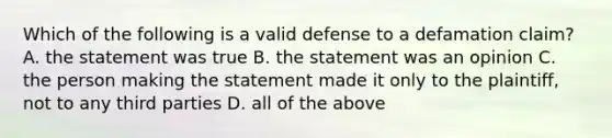 Which of the following is a valid defense to a defamation claim? A. the statement was true B. the statement was an opinion C. the person making the statement made it only to the plaintiff, not to any third parties D. all of the above