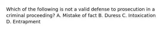 Which of the following is not a valid defense to prosecution in a criminal proceeding? A. Mistake of fact B. Duress C. Intoxication D. Entrapment