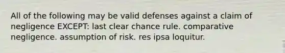 All of the following may be valid defenses against a claim of negligence EXCEPT: last clear chance rule. comparative negligence. assumption of risk. res ipsa loquitur.