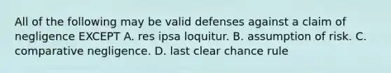 All of the following may be valid defenses against a claim of negligence EXCEPT A. res ipsa loquitur. B. assumption of risk. C. comparative negligence. D. last clear chance rule