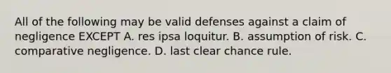 All of the following may be valid defenses against a claim of negligence EXCEPT A. res ipsa loquitur. B. assumption of risk. C. comparative negligence. D. last clear chance rule.