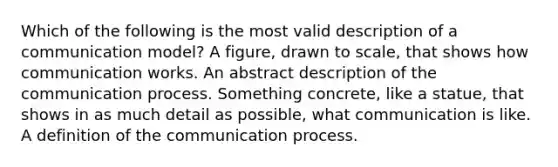 Which of the following is the most valid description of a communication model? A figure, drawn to scale, that shows how communication works. An abstract description of <a href='https://www.questionai.com/knowledge/kTysIo37id-the-communication-process' class='anchor-knowledge'>the communication process</a>. Something concrete, like a statue, that shows in as much detail as possible, what communication is like. A definition of the communication process.