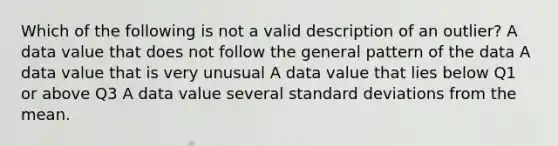 Which of the following is not a valid description of an outlier? A data value that does not follow the general pattern of the data A data value that is very unusual A data value that lies below Q1 or above Q3 A data value several standard deviations from the mean.