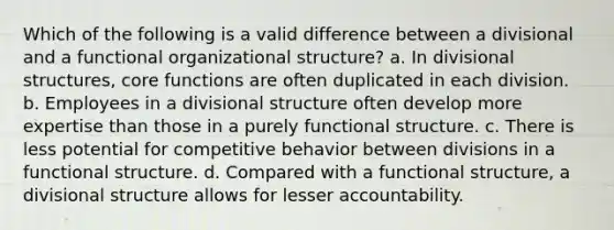 Which of the following is a valid difference between a divisional and a functional organizational structure? a. In divisional structures, core functions are often duplicated in each division. b. Employees in a divisional structure often develop more expertise than those in a purely functional structure. c. There is less potential for competitive behavior between divisions in a functional structure. d. Compared with a functional structure, a divisional structure allows for lesser accountability.