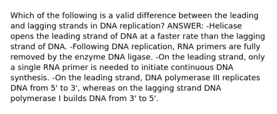 Which of the following is a valid difference between the leading and lagging strands in DNA replication? ANSWER: -Helicase opens the leading strand of DNA at a faster rate than the lagging strand of DNA. -Following DNA replication, RNA primers are fully removed by the enzyme DNA ligase. -On the leading strand, only a single RNA primer is needed to initiate continuous DNA synthesis. -On the leading strand, DNA polymerase III replicates DNA from 5' to 3', whereas on the lagging strand DNA polymerase I builds DNA from 3' to 5'.