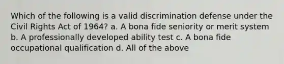 Which of the following is a valid discrimination defense under the Civil Rights Act of 1964? a. A bona fide seniority or merit system b. A professionally developed ability test c. A bona fide occupational qualification d. All of the above