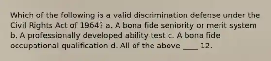 Which of the following is a valid discrimination defense under the Civil Rights Act of 1964? a. A bona fide seniority or merit system b. A professionally developed ability test c. A bona fide occupational qualification d. All of the above ____ 12.