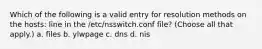 Which of the following is a valid entry for resolution methods on the hosts: line in the /etc/nsswitch.conf file? (Choose all that apply.) a. files b. ylwpage c. dns d. nis