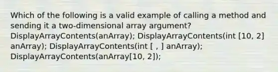 Which of the following is a valid example of calling a method and sending it a two-dimensional array argument? DisplayArrayContents(anArray); DisplayArrayContents(int [10, 2] anArray); DisplayArrayContents(int [ , ] anArray); DisplayArrayContents(anArray[10, 2]);