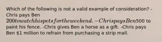 Which of the following is not a valid example of consideration? -Chris pays Ben 200 to watch his pets for the weekend. -Chris pays Ben500 to paint his fence. -Chris gives Ben a horse as a gift. -Chris pays Ben 1 million to refrain from purchasing a strip mall.