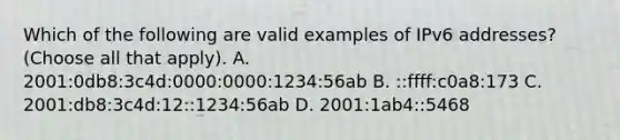 Which of the following are valid examples of IPv6 addresses? (Choose all that apply). A. 2001:0db8:3c4d:0000:0000:1234:56ab B. ::ffff:c0a8:173 C. 2001:db8:3c4d:12::1234:56ab D. 2001:1ab4::5468