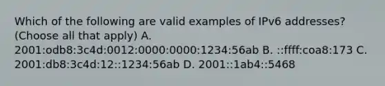 Which of the following are valid examples of IPv6 addresses? (Choose all that apply) A. 2001:odb8:3c4d:0012:0000:0000:1234:56ab B. ::ffff:coa8:173 C. 2001:db8:3c4d:12::1234:56ab D. 2001::1ab4::5468