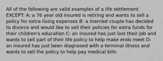 All of the following are valid examples of a life settlement EXCEPT: A: a 76 year old insured is retiring and wants to sell a policy for extra living expenses B: a married couple has decided to divorce and would like to sell their policies for extra funds for their children's education C: an insured has just lost their job and wants to sell part of their life policy to help make ends meet D: an insured has just been diagnosed with a terminal illness and wants to sell the policy to help pay medical bills