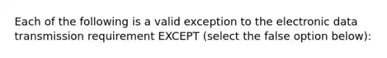 Each of the following is a valid exception to the electronic data transmission requirement EXCEPT (select the false option below):