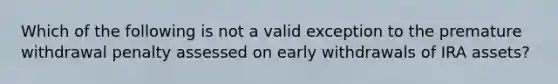 Which of the following is not a valid exception to the premature withdrawal penalty assessed on early withdrawals of IRA assets?