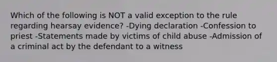 Which of the following is NOT a valid exception to the rule regarding hearsay evidence? -Dying declaration -Confession to priest -Statements made by victims of child abuse -Admission of a criminal act by the defendant to a witness