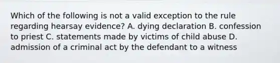 Which of the following is not a valid exception to the rule regarding hearsay evidence? A. dying declaration B. confession to priest C. statements made by victims of child abuse D. admission of a criminal act by the defendant to a witness