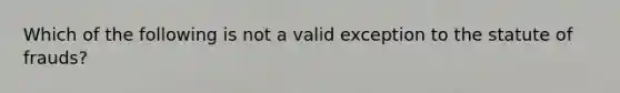 Which of the following is not a valid exception to the statute of frauds?