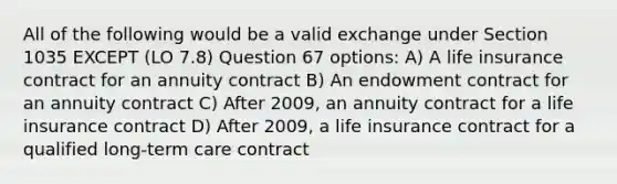 All of the following would be a valid exchange under Section 1035 EXCEPT (LO 7.8) Question 67 options: A) A life insurance contract for an annuity contract B) An endowment contract for an annuity contract C) After 2009, an annuity contract for a life insurance contract D) After 2009, a life insurance contract for a qualified long-term care contract