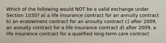 Which of the following would NOT be a valid exchange under Section 1035? a) a life insurance contract for an annuity contract b) an endowment contract for an annuity contract c) after 2009, an annuity contract for a life insurance contract d) after 2009, a life insurance contract for a qualified long-term care contract