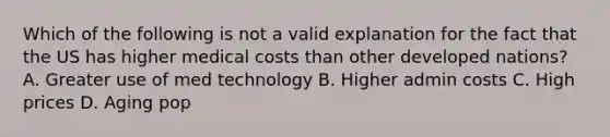 Which of the following is not a valid explanation for the fact that the US has higher medical costs than other developed nations? A. Greater use of med technology B. Higher admin costs C. High prices D. Aging pop