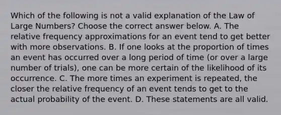 Which of the following is not a valid explanation of the Law of Large​ Numbers? Choose the correct answer below. A. The relative frequency approximations for an event tend to get better with more observations. B. If one looks at the proportion of times an event has occurred over a long period of time​ (or over a large number of​ trials), one can be more certain of the likelihood of its occurrence. C. The more times an experiment is​ repeated, the closer the relative frequency of an event tends to get to the actual probability of the event. D. These statements are all valid.