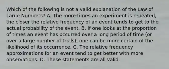 Which of the following is not a valid explanation of the Law of Large​ Numbers? A. The more times an experiment is​ repeated, the closer the relative frequency of an event tends to get to the actual probability of the event. B. If one looks at the proportion of times an event has occurred over a long period of time​ (or over a large number of​ trials), one can be more certain of the likelihood of its occurrence. C. The relative frequency approximations for an event tend to get better with more observations. D. These statements are all valid.