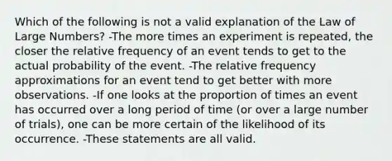 Which of the following is not a valid explanation of the Law of Large​ Numbers? -The more times an experiment is​ repeated, the closer the relative frequency of an event tends to get to the actual probability of the event. -The relative frequency approximations for an event tend to get better with more observations. -If one looks at the proportion of times an event has occurred over a long period of time​ (or over a large number of​ trials), one can be more certain of the likelihood of its occurrence. -These statements are all valid.